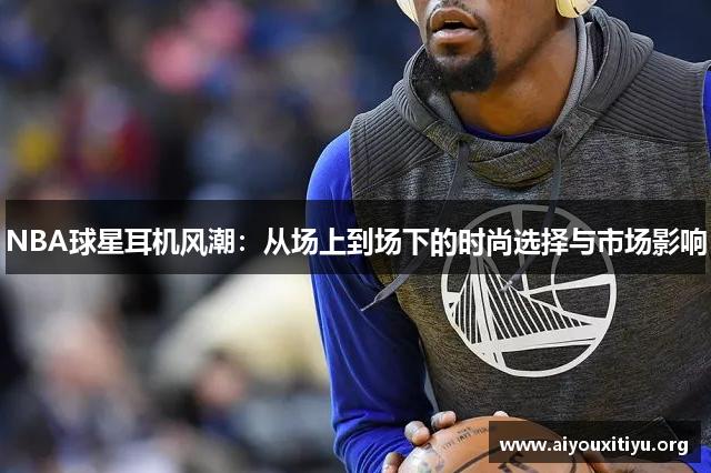 NBA球星耳机风潮：从场上到场下的时尚选择与市场影响